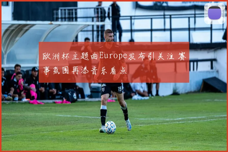欧洲杯主题曲Europe发布引关注 赛事氛围再添音乐看点