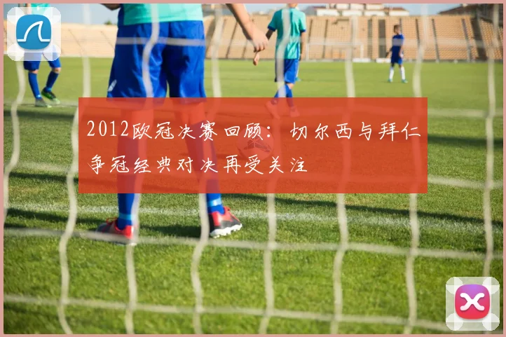 2012欧冠决赛回顾:切尔西与拜仁争冠经典对决再受关注